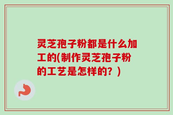 灵芝孢子粉都是什么加工的(制作灵芝孢子粉的工艺是怎样的？)