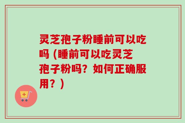 灵芝孢子粉睡前可以吃吗 (睡前可以吃灵芝孢子粉吗？如何正确服用？)