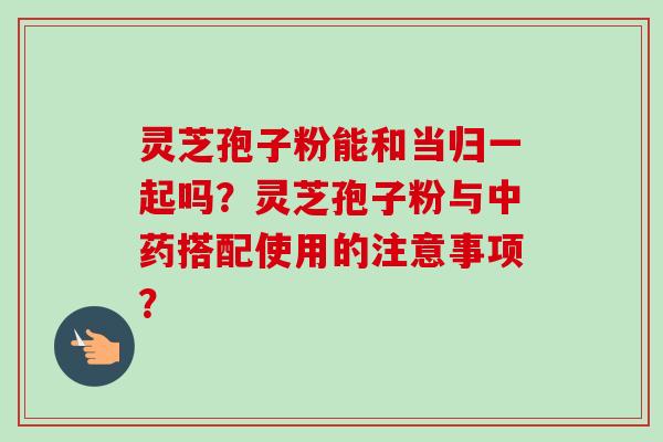 灵芝孢子粉能和当归一起吗?灵芝孢子粉与搭配使用的注意事项? 灵芝孢子粉能和当归一起吗?灵芝孢子粉与搭配使用的注意事项?