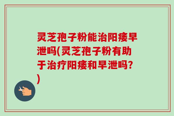 灵芝孢子粉能吗(灵芝孢子粉有助于和吗？)