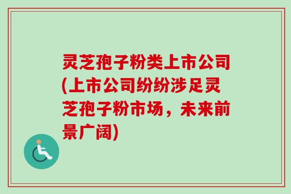 灵芝孢子粉类上市公司(上市公司纷纷涉足灵芝孢子粉市场，未来前景广阔)