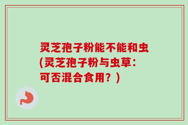 灵芝孢子粉能不能和虫(灵芝孢子粉与虫草:可否混合食用?) 灵芝孢子粉能不能和虫(灵芝孢子粉与虫草:可否混合食用?)