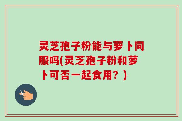 灵芝孢子粉能与萝卜同服吗(灵芝孢子粉和萝卜可否一起食用？)