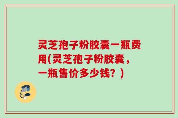 灵芝孢子粉胶囊一瓶费用(灵芝孢子粉胶囊,一瓶售价多少钱?) 灵芝孢子粉胶囊一瓶费用(灵芝孢子粉胶囊,一瓶售价多少钱?)