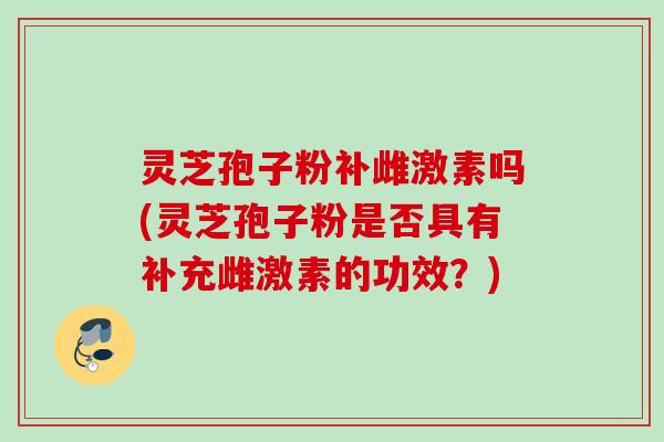 灵芝孢子粉补雌激素吗(灵芝孢子粉是否具有补充雌激素的功效？)