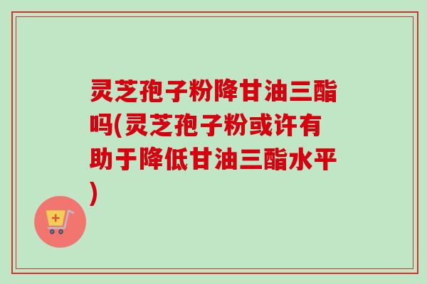 灵芝孢子粉降甘油三酯吗(灵芝孢子粉或许有助于降低甘油三酯水平) 灵芝孢子粉降甘油三酯吗(灵芝孢子粉或许有助于降低甘油三酯水平)