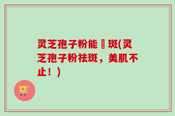 灵芝孢子粉能袪斑(灵芝孢子粉祛斑，美肌不止！)
