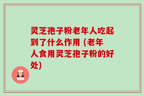 灵芝孢子粉老年人吃起到了什么作用 (老年人食用灵芝孢子粉的好处) 灵芝孢子粉老年人吃起到了什么作用 (老年人食用灵芝孢子粉的好处)