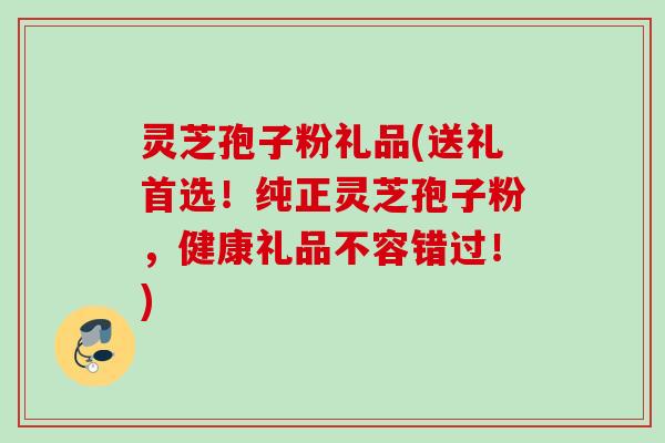 灵芝孢子粉礼品(送礼首选！纯正灵芝孢子粉，健康礼品不容错过！)