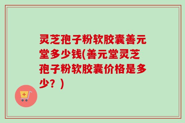 灵芝孢子粉软胶囊善元堂多少钱(善元堂灵芝孢子粉软胶囊价格是多少?) 灵芝孢子粉软胶囊善元堂多少钱(善元堂灵芝孢子粉软胶囊价格是多少?)