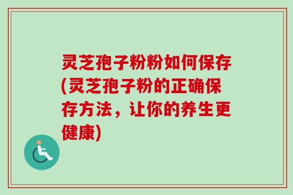灵芝孢子粉粉如何保存(灵芝孢子粉的正确保存方法,让你的养生更健康) 灵芝孢子粉粉如何保存(灵芝孢子粉的正确保存方法,让你的养生更健康)