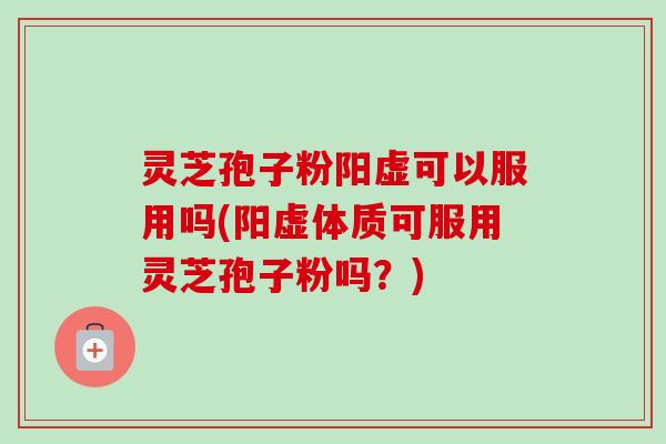 灵芝孢子粉阳虚可以服用吗(阳虚体质可服用灵芝孢子粉吗？)