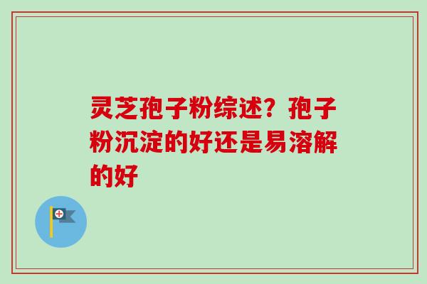 灵芝孢子粉综述？孢子粉沉淀的好还是易溶解的好