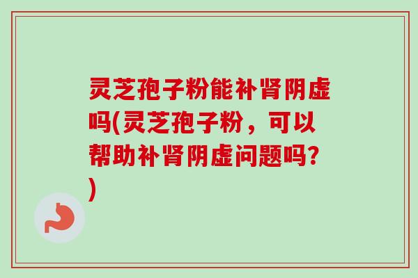 灵芝孢子粉能补阴虚吗(灵芝孢子粉,可以帮助补阴虚问题吗?) 灵芝孢子粉能补阴虚吗(灵芝孢子粉,可以帮助补阴虚问题吗?)