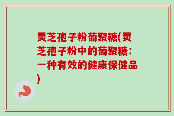 灵芝孢子粉葡聚糖(灵芝孢子粉中的葡聚糖:一种有效的健康保健品) 灵芝孢子粉葡聚糖(灵芝孢子粉中的葡聚糖:一种有效的健康保健品)