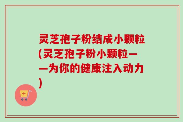 灵芝孢子粉结成小颗粒(灵芝孢子粉小颗粒——为你的健康注入动力) 灵芝孢子粉结成小颗粒(灵芝孢子粉小颗粒——为你的健康注入动力)