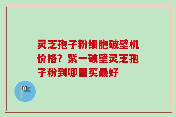 灵芝孢子粉细胞破壁机价格?紫一破壁灵芝孢子粉到哪里买好 灵芝孢子粉细胞破壁机价格?紫一破壁灵芝孢子粉到哪里买好