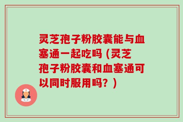灵芝孢子粉胶囊能与塞通一起吃吗 (灵芝孢子粉胶囊和塞通可以同时服用吗?) 灵芝孢子粉胶囊能与塞通一起吃吗 (灵芝孢子粉胶囊和塞通可以同时服用吗?)