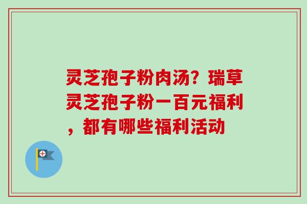 灵芝孢子粉肉汤?瑞草灵芝孢子粉一百元福利,都有哪些福利活动 灵芝孢子粉肉汤?瑞草灵芝孢子粉一百元福利,都有哪些福利活动