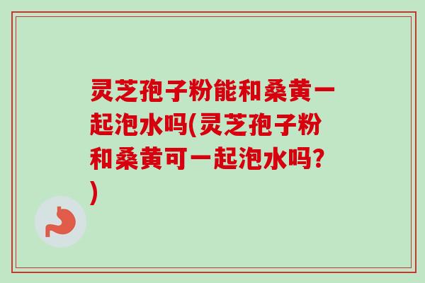 灵芝孢子粉能和桑黄一起泡水吗(灵芝孢子粉和桑黄可一起泡水吗?) 灵芝孢子粉能和桑黄一起泡水吗(灵芝孢子粉和桑黄可一起泡水吗?)