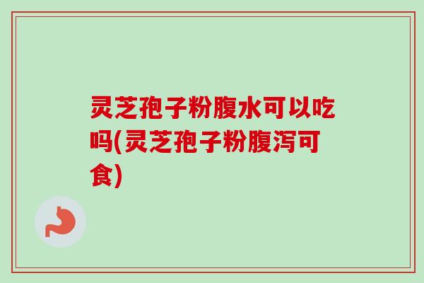 灵芝孢子粉腹水可以吃吗(灵芝孢子粉可食) 灵芝孢子粉腹水可以吃吗(灵芝孢子粉可食)
