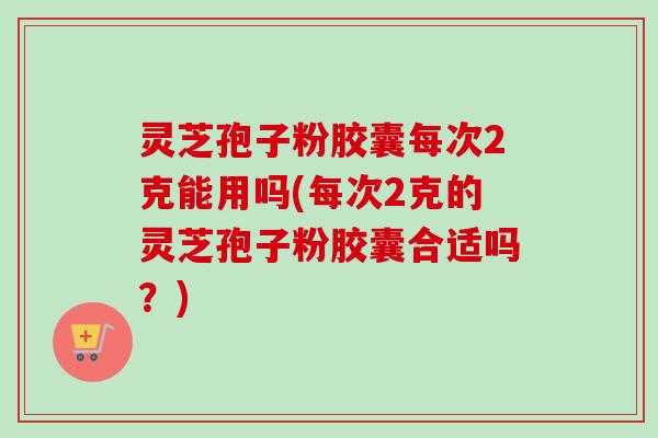 灵芝孢子粉胶囊每次2克能用吗(每次2克的灵芝孢子粉胶囊合适吗?) 灵芝孢子粉胶囊每次2克能用吗(每次2克的灵芝孢子粉胶囊合适吗?)