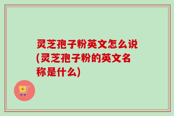 灵芝孢子粉英文怎么说(灵芝孢子粉的英文名称是什么) 灵芝孢子粉英文怎么说(灵芝孢子粉的英文名称是什么)