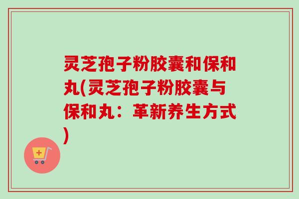 灵芝孢子粉胶囊和保和丸(灵芝孢子粉胶囊与保和丸：革新养生方式)