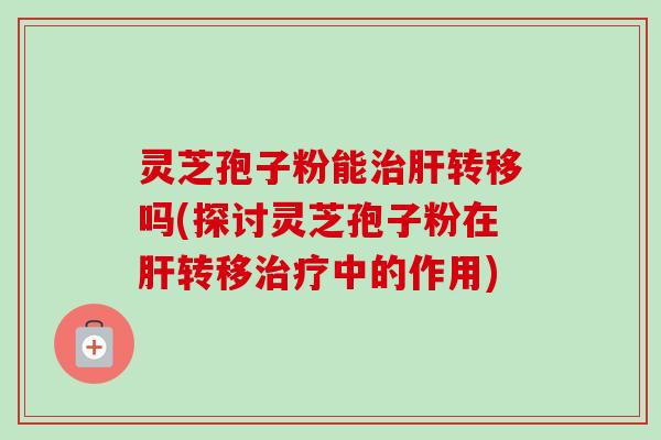 灵芝孢子粉能转移吗(探讨灵芝孢子粉在转移中的作用) 灵芝孢子粉能转移吗(探讨灵芝孢子粉在转移中的作用)