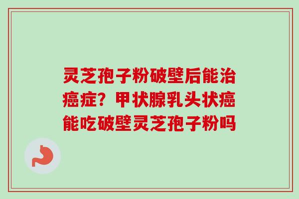 灵芝孢子粉破壁后能症？乳头状能吃破壁灵芝孢子粉吗