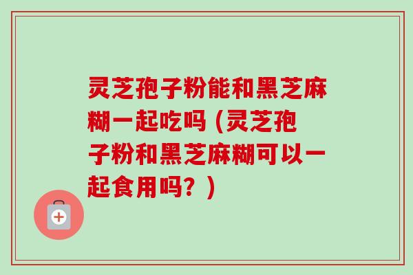 灵芝孢子粉能和黑芝麻糊一起吃吗 (灵芝孢子粉和黑芝麻糊可以一起食用吗?) 灵芝孢子粉能和黑芝麻糊一起吃吗 (灵芝孢子粉和黑芝麻糊可以一起食用吗?)