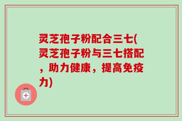 灵芝孢子粉配合三七(灵芝孢子粉与三七搭配，助力健康，提高免疫力)