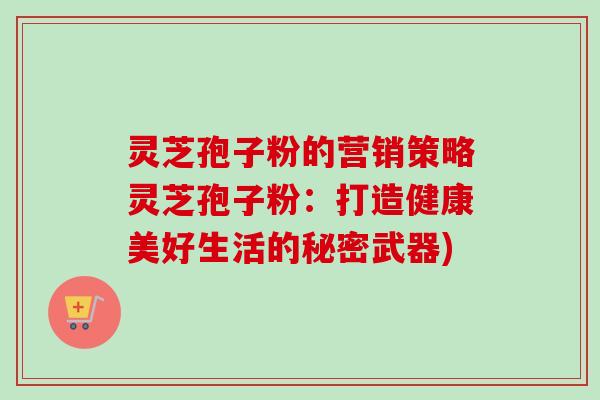 灵芝孢子粉的营销策略灵芝孢子粉：打造健康美好生活的秘密武器)