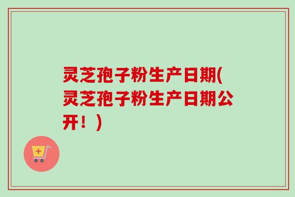灵芝孢子粉生产日期(灵芝孢子粉生产日期公开!) 灵芝孢子粉生产日期(灵芝孢子粉生产日期公开!)