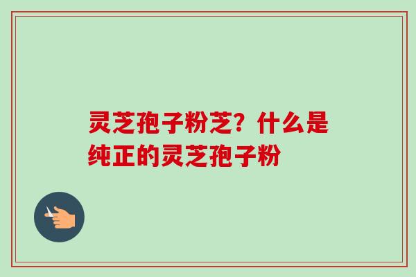 灵芝孢子粉芝?什么是纯正的灵芝孢子粉 灵芝孢子粉芝?什么是纯正的灵芝孢子粉