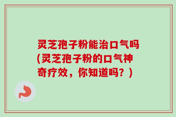 灵芝孢子粉能口气吗(灵芝孢子粉的口气神奇疗效,你知道吗?) 灵芝孢子粉能口气吗(灵芝孢子粉的口气神奇疗效,你知道吗?)