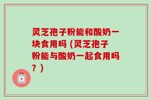 灵芝孢子粉能和酸奶一块食用吗 (灵芝孢子粉能与酸奶一起食用吗？)