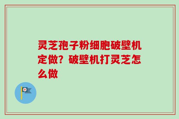 灵芝孢子粉细胞破壁机定做?破壁机打灵芝怎么做 灵芝孢子粉细胞破壁机定做?破壁机打灵芝怎么做