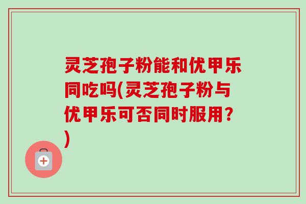 灵芝孢子粉能和优甲乐同吃吗(灵芝孢子粉与优甲乐可否同时服用?) 灵芝孢子粉能和优甲乐同吃吗(灵芝孢子粉与优甲乐可否同时服用?)