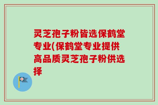 灵芝孢子粉皆选保鹤堂专业(保鹤堂专业提供高品质灵芝孢子粉供选择 灵芝孢子粉皆选保鹤堂专业(保鹤堂专业提供高品质灵芝孢子粉供选择