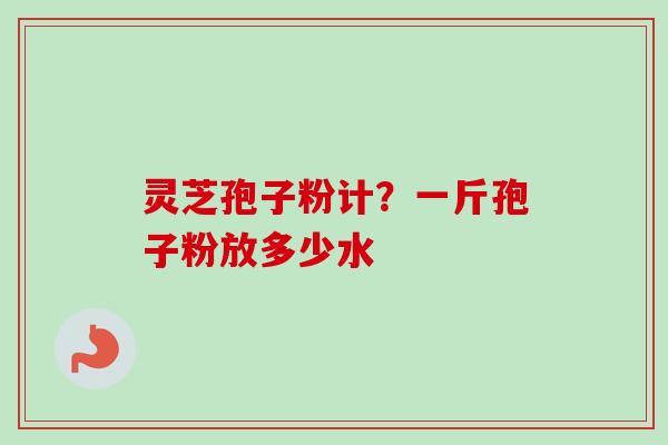 灵芝孢子粉计?一斤孢子粉放多少水 灵芝孢子粉计?一斤孢子粉放多少水