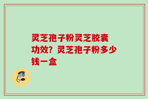 灵芝孢子粉灵芝胶囊 功效?灵芝孢子粉多少钱一盒 灵芝孢子粉灵芝胶囊 功效?灵芝孢子粉多少钱一盒