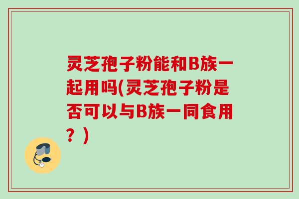 灵芝孢子粉能和B族一起用吗(灵芝孢子粉是否可以与B族一同食用？)