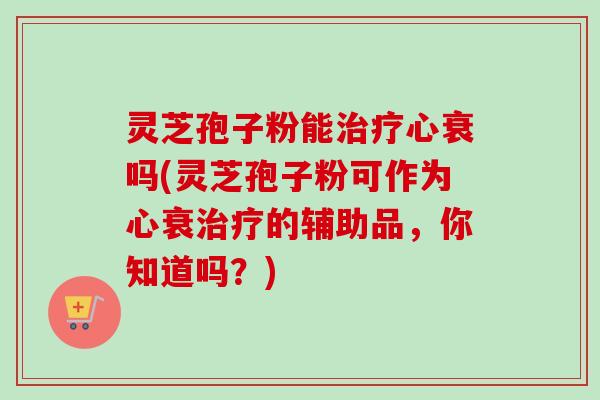 灵芝孢子粉能心衰吗(灵芝孢子粉可作为心衰的辅助品，你知道吗？)