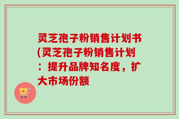 灵芝孢子粉销售计划书(灵芝孢子粉销售计划:提升品牌知名度,扩大市场份额 灵芝孢子粉销售计划书(灵芝孢子粉销售计划:提升品牌知名度,扩大市场份额
