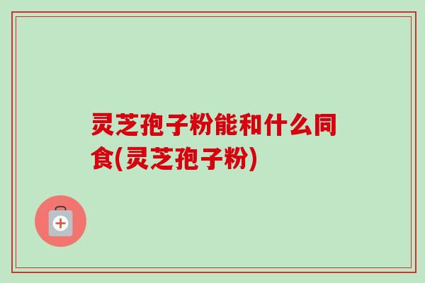 灵芝孢子粉能和什么同食(灵芝孢子粉) 灵芝孢子粉能和什么同食(灵芝孢子粉)