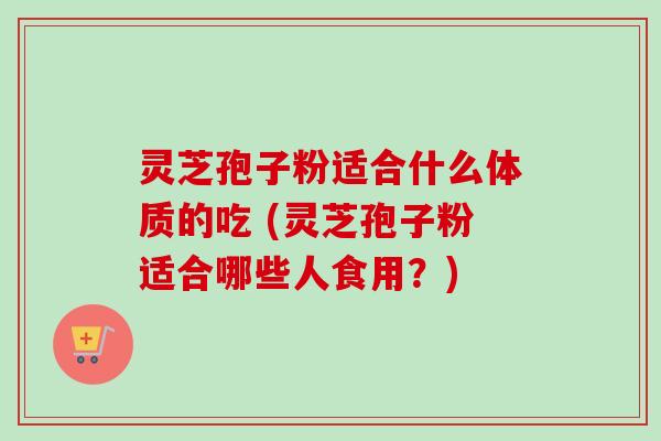灵芝孢子粉适合什么体质的吃 (灵芝孢子粉适合哪些人食用？)