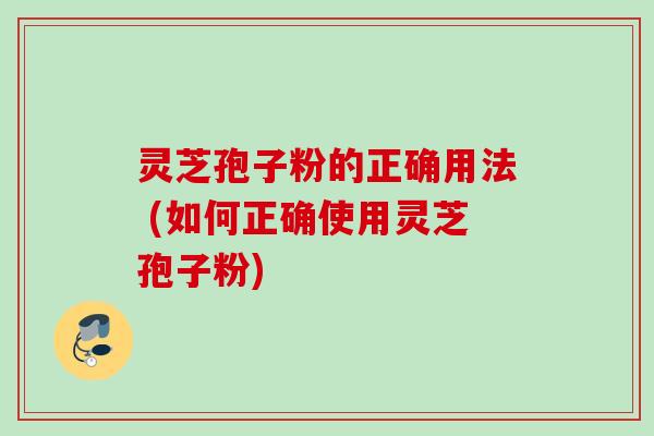 灵芝孢子粉的正确用法 (如何正确使用灵芝孢子粉)