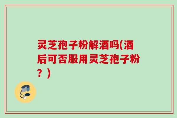 灵芝孢子粉解酒吗(酒后可否服用灵芝孢子粉?) 灵芝孢子粉解酒吗(酒后可否服用灵芝孢子粉?)