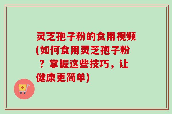 灵芝孢子粉的食用视频(如何食用灵芝孢子粉 ？掌握这些技巧，让健康更简单)